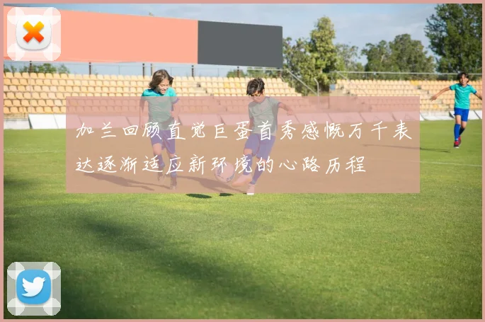 加兰回顾直觉巨蛋首秀感慨万千表达逐渐适应新环境的心路历程