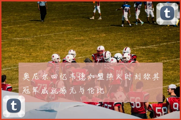 奥尼尔回忆韦德加盟热火时刻称其冠军成就感无与伦比