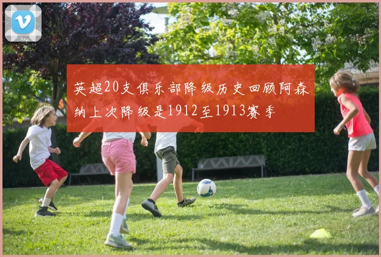 英超20支俱乐部降级历史回顾阿森纳上次降级是1912至1913赛季