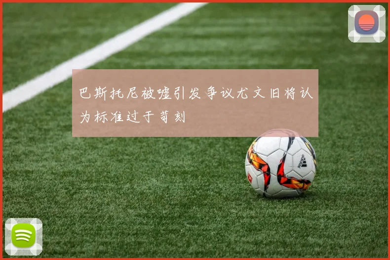 巴斯托尼被嘘引发争议尤文旧将认为标准过于苛刻