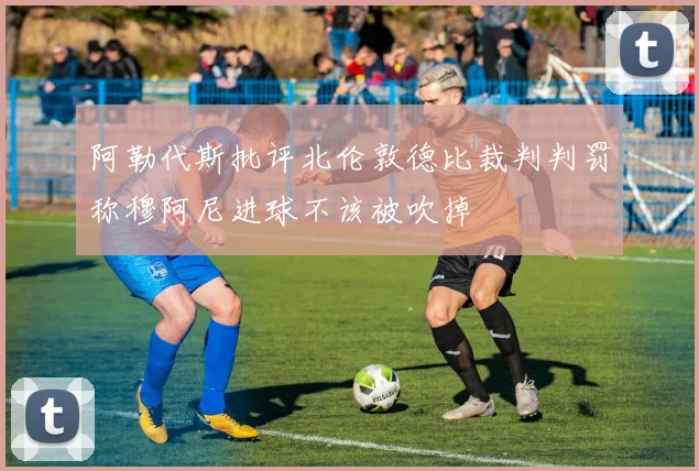阿勒代斯批评北伦敦德比裁判判罚称穆阿尼进球不该被吹掉