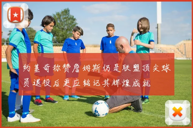 约基奇称赞詹姆斯仍是联盟顶尖球员退役后更应铭记其辉煌成就