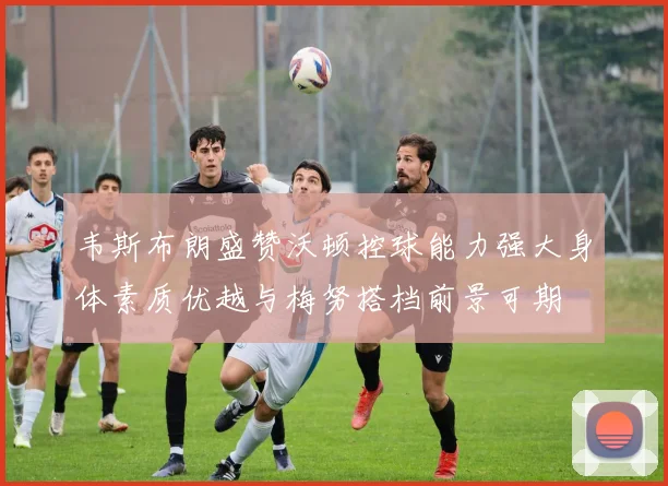 韦斯布朗盛赞沃顿控球能力强大身体素质优越与梅努搭档前景可期