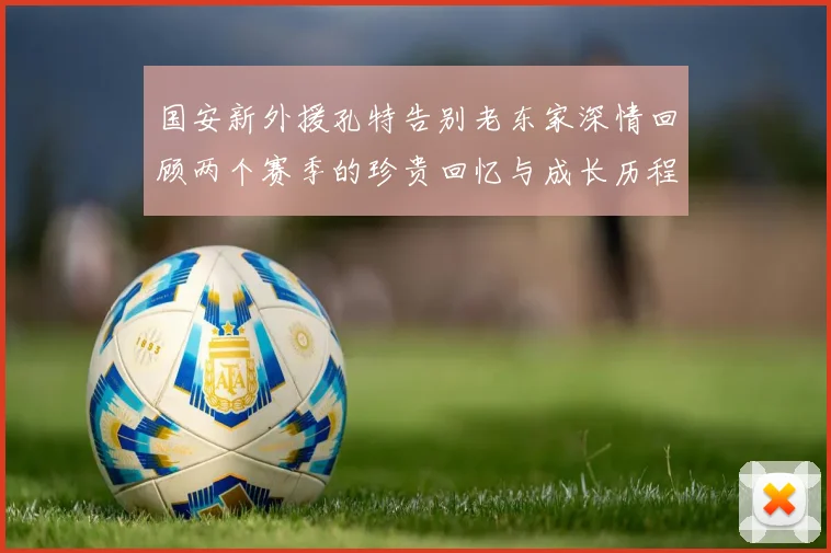 国安新外援孔特告别老东家深情回顾两个赛季的珍贵回忆与成长历程