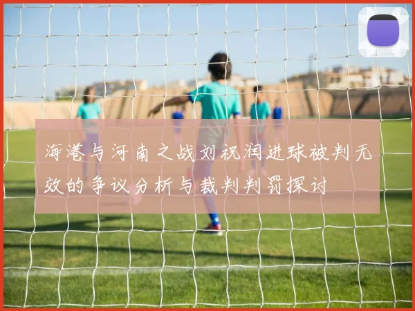 海港与河南之战刘祝润进球被判无效的争议分析与裁判判罚探讨