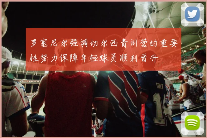 罗塞尼尔强调切尔西青训营的重要性努力保障年轻球员顺利晋升