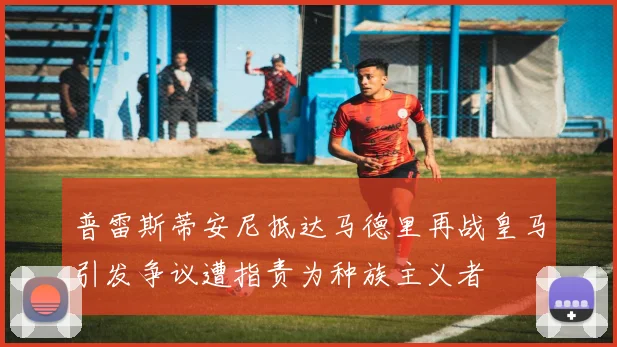 普雷斯蒂安尼抵达马德里再战皇马引发争议遭指责为种族主义者