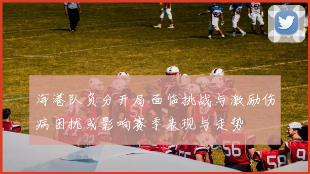 海港队负分开局面临挑战与激励伤病困扰或影响赛季表现与走势
