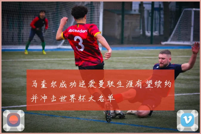 马奎尔成功逆袭曼联生涯有望续约并冲击世界杯大名单