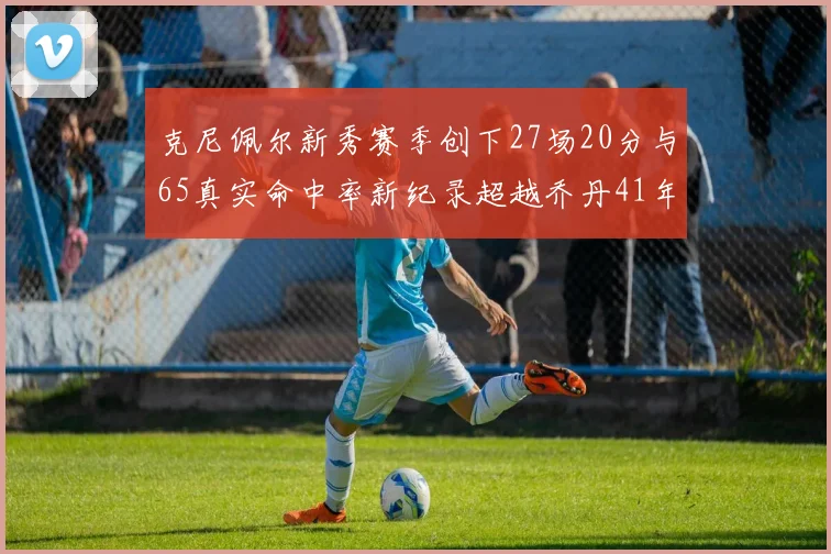 克尼佩尔新秀赛季创下27场20分与65真实命中率新纪录超越乔丹41年历史