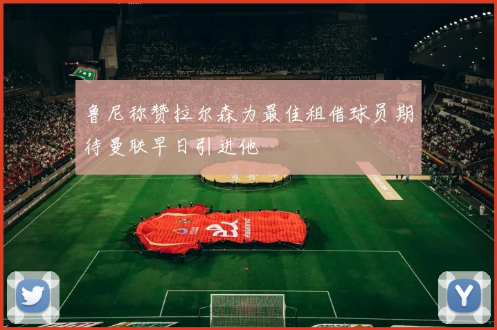 鲁尼称赞拉尔森为最佳租借球员期待曼联早日引进他