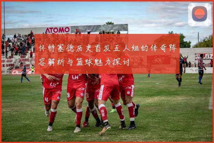 怀特塞德历史首发五人组的传奇阵容解析与篮球魅力探讨