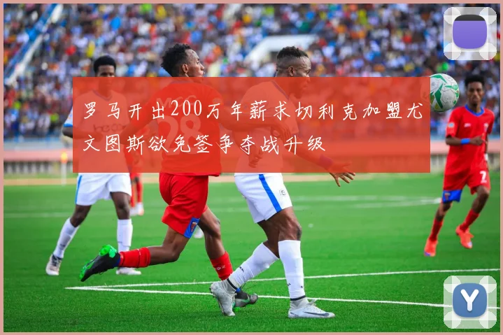 罗马开出200万年薪求切利克加盟尤文图斯欲免签争夺战升级